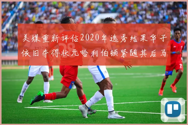 美媒重新评估2020年选秀结果华子依旧夺得状元哈利伯顿紧随其后马克西位列探花