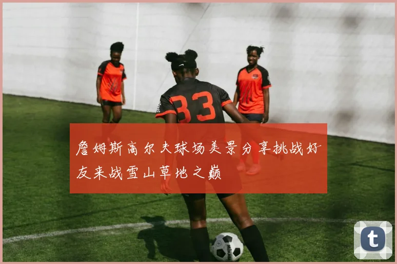 詹姆斯高尔夫球场美景分享挑战好友来战雪山草地之巅