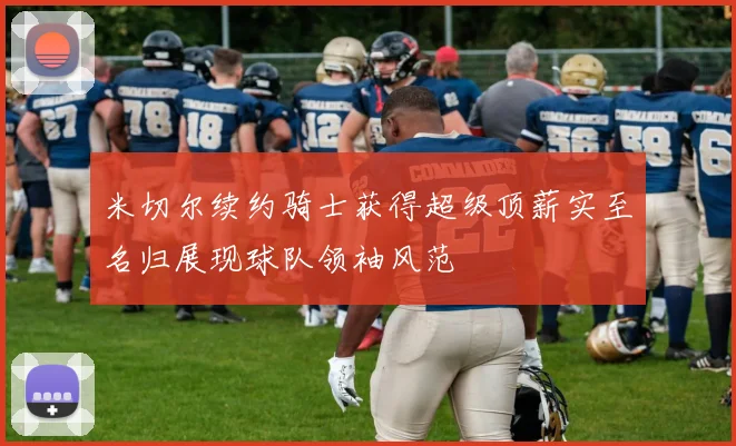 米切尔续约骑士获得超级顶薪实至名归展现球队领袖风范