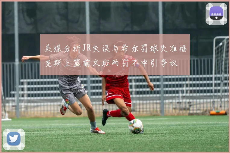 美媒分析JR失误与希尔罚球失准福克斯上篮前文班两罚不中引争议