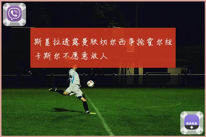 斯基拉透露曼联切尔西争抢霍尔纽卡斯尔不愿意放人