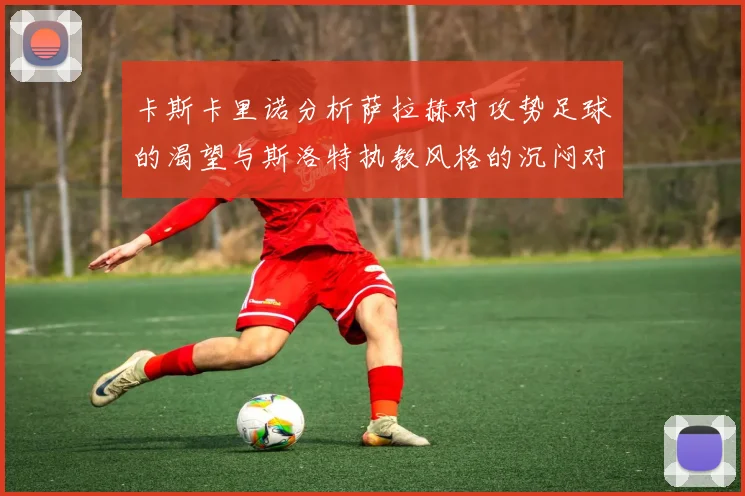 卡斯卡里诺分析萨拉赫对攻势足球的渴望与斯洛特执教风格的沉闷对比