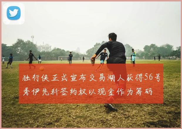 独行侠正式宣布交易湖人获得56号秀伊先科签约权以现金作为筹码