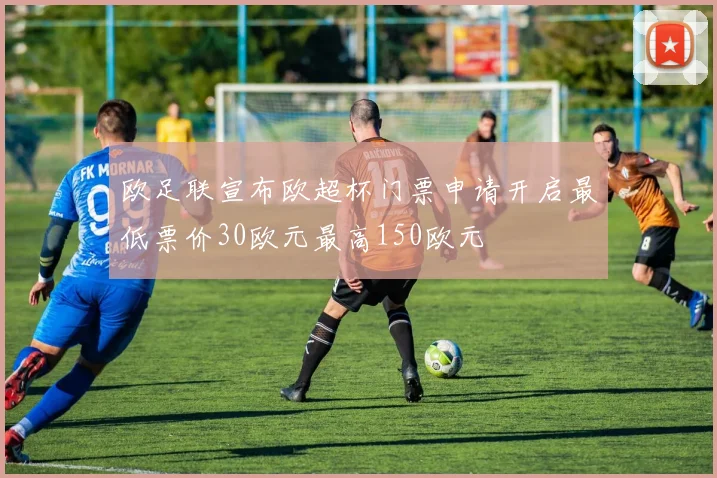 欧足联宣布欧超杯门票申请开启最低票价30欧元最高150欧元