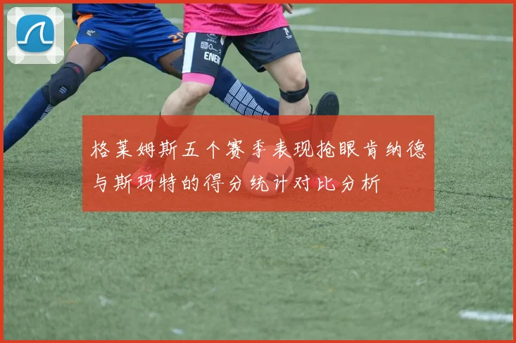 格莱姆斯五个赛季表现抢眼肯纳德与斯玛特的得分统计对比分析