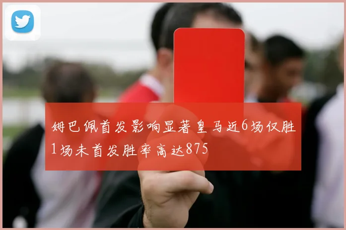 姆巴佩首发影响显著皇马近6场仅胜1场未首发胜率高达875