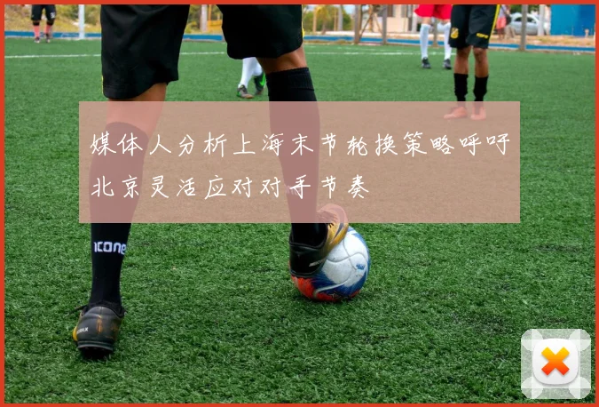 媒体人分析上海末节轮换策略呼吁北京灵活应对对手节奏