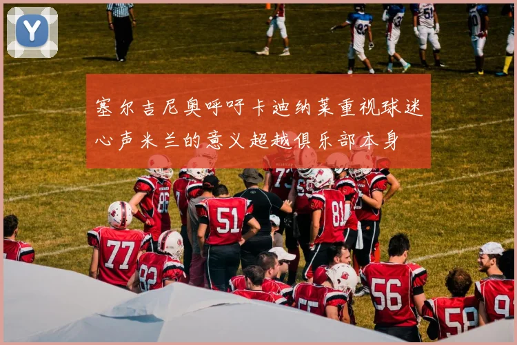 塞尔吉尼奥呼吁卡迪纳莱重视球迷心声米兰的意义超越俱乐部本身